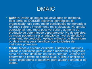 DMAICDMAIC
 Definir:Definir: Defina as metas das atividades de melhoria.Defina as metas das atividades de melhoria.
Elas serão os DOSSIÊ objetivos estratégicos daElas serão os DOSSIÊ objetivos estratégicos da
organização, tais como maior participação no mercado eorganização, tais como maior participação no mercado e
retornos sobre o investimento mais elevados. No âmbitoretornos sobre o investimento mais elevados. No âmbito
operacional, uma meta possível seria o aumento deoperacional, uma meta possível seria o aumento de
produção de determinado departamento. No de projetos,produção de determinado departamento. No de projetos,
as metas poderiam ser a redução do nível de defeitos eas metas poderiam ser a redução do nível de defeitos e
o aumento de produção. Aplique métodos de Brainstormo aumento de produção. Aplique métodos de Brainstorm
ou data mining para identificar oportunidades deou data mining para identificar oportunidades de
melhorias potenciais.melhorias potenciais.
 Medir:Medir: Meça o sistema existente. Estabeleça métricasMeça o sistema existente. Estabeleça métricas
válidas e confiáveis para ajudar a monitorar o progressoválidas e confiáveis para ajudar a monitorar o progresso
rumo às metas definidas no passo anterior. Comece porrumo às metas definidas no passo anterior. Comece por
determinar o ponto de partida atual. Utilize a análise dedeterminar o ponto de partida atual. Utilize a análise de
dados exploratória e descritiva para ajudar a entender osdados exploratória e descritiva para ajudar a entender os
dados.dados.
 