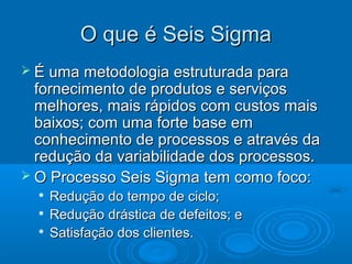  É uma metodologia estruturada paraÉ uma metodologia estruturada para
fornecimento de produtos e serviçosfornecimento de produtos e serviços
melhores, mais rápidos com custos maismelhores, mais rápidos com custos mais
baixos; com uma forte base embaixos; com uma forte base em
conhecimento de processos e através daconhecimento de processos e através da
redução da variabilidade dos processos.redução da variabilidade dos processos.
 O Processo Seis Sigma tem como foco:O Processo Seis Sigma tem como foco:

Redução do tempo de ciclo;Redução do tempo de ciclo;

Redução drástica de defeitos; eRedução drástica de defeitos; e

Satisfação dos clientes.Satisfação dos clientes.
O que é Seis SigmaO que é Seis Sigma
 