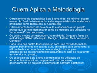 Quem Aplica a MetodologiaQuem Aplica a Metodologia
 O treinamento do especialista Seis Sigma é de, no mínimo, quatro
meses. Ao final do treinamento, estes especialistas são avaliados e
premiados como BlackBelts ou GreenBelts;
 O treinamento teórico de sala de aula é associado a um projeto
prático que permite demonstrar como os métodos são utilizados no
"mundo real" dos processos;
 Os quatro meses correspondem, na realidade, às quatro fases da
metodologia DMAIC (Definição, Medição, Análise, Melhoramento e
Controle);
 Cada uma das quatro fases inicia-se com uma revisão formal do
projeto, treinamento em sala de aula, atividades para demonstrar a
utilização das ferramentas, e uma avaliação formal para
estabelecer se os conhecimentos adquiridos na sala de aula foram
transferidos ao projeto;
 Os especialistas Seis Sigma são treinados na utilização de
ferramentas estatísticas, mapeamento de processos,
gerenciamento de projetos e utilização de software estatístico;
 