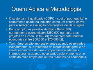 Quem Aplica a MetodologiaQuem Aplica a Metodologia
 O custo da má qualidade (COPQ - cost of poor quality) éO custo da má qualidade (COPQ - cost of poor quality) é
comumente usado na indústria como um critério-chavecomumente usado na indústria como um critério-chave
para a seleção e avaliação dos projetos de Seis Sigma;para a seleção e avaliação dos projetos de Seis Sigma;
 Por exemplo, os projetos de Black Belts (BB)Por exemplo, os projetos de Black Belts (BB)
normalmente economizam $250.000 ou mais, e osnormalmente economizam $250.000 ou mais, e os
projetos de Green Belts (GB) freqüentemente rendemprojetos de Green Belts (GB) freqüentemente rendem
economias entre $50.000 e $75.000 [2];economias entre $50.000 e $75.000 [2];
 Tais números são impressionantes quando observadosTais números são impressionantes quando observados
isoladamente; sua influência na lucratividade geral e naisoladamente; sua influência na lucratividade geral e na
saúde econômica de uma companhia é ainda maissaúde econômica de uma companhia é ainda mais
impressionante quando observados coletivamente e noimpressionante quando observados coletivamente e no
contexto mais amplo dos outros números da companhia.contexto mais amplo dos outros números da companhia.
 