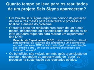 Quanto tempo se leva para os resultados
de um projeto Seis Sigma aparecerem?
 Um Projeto Seis Sigma requer um período de gestação
de dois a três meses para caracterizar o processo e
finalizar a análise do problema.
 O projeto pode ser realizado num prazo de um a dois
meses, dependendo da disponibilidade dos dados ou da
infra-estrutura requerida para realizar um experimento
tipo DOE;

Desenho de Experimentos (DOE): método estatístico utilizado
para identificar as variáveis que conduzem a um desempenho
ótimo do processo. DOE é muito mais rápido que a otimização
tipo "ensaio e erro", em que as variáveis de processo são
testadas "um a um".
 Os benefícios são visíveis um mês após a conclusão do
projeto e dependem da agressividade do "dono" do
processo na sustentação dos resultados obtidos.
 