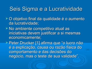 Seis Sigma e a LucratividadeSeis Sigma e a Lucratividade
 O objetivo final da qualidade é o aumentoO objetivo final da qualidade é o aumento
da lucratividade;da lucratividade;
 No ambiente competitivo atual asNo ambiente competitivo atual as
iniciativas devem justificar a si mesmasiniciativas devem justificar a si mesmas
economicamente;economicamente;
 Peter Drucker [1] afirma que “o lucro nãoPeter Drucker [1] afirma que “o lucro não
é a explicação, causa ou razão física doé a explicação, causa ou razão física do
comportamento e das decisões docomportamento e das decisões do
negócio, mas o teste de sua validade”.negócio, mas o teste de sua validade”.
 