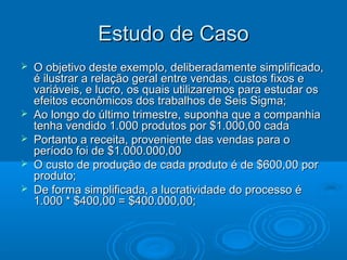 Estudo de CasoEstudo de Caso
 O objetivo deste exemplo, deliberadamente simplificado,O objetivo deste exemplo, deliberadamente simplificado,
é ilustrar a relação geral entre vendas, custos fixos eé ilustrar a relação geral entre vendas, custos fixos e
variáveis, e lucro, os quais utilizaremos para estudar osvariáveis, e lucro, os quais utilizaremos para estudar os
efeitos econômicos dos trabalhos de Seis Sigma;efeitos econômicos dos trabalhos de Seis Sigma;
 Ao longo do último trimestre, suponha que a companhiaAo longo do último trimestre, suponha que a companhia
tenha vendido 1.000 produtos por $1.000,00 cadatenha vendido 1.000 produtos por $1.000,00 cada
 Portanto a receita, proveniente das vendas para oPortanto a receita, proveniente das vendas para o
período foi de $1.000.000,00período foi de $1.000.000,00
 O custo de produção de cada produto é de $600,00 porO custo de produção de cada produto é de $600,00 por
produto;produto;
 De forma simplificada, a lucratividade do processo éDe forma simplificada, a lucratividade do processo é
1.000 * $400,00 = $400.000,00;1.000 * $400,00 = $400.000,00;
 