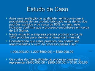 Estudo de CasoEstudo de Caso
 Após uma avaliação de qualidade, verificou-se que aApós uma avaliação de qualidade, verificou-se que a
probabilidade de um produto fabricado estar dentro dosprobabilidade de um produto fabricado estar dentro dos
padrões exigidos é de cerca de 80%, ou seja, estepadrões exigidos é de cerca de 80%, ou seja, este
indicador confirma que o processo encontra-se em cercaindicador confirma que o processo encontra-se em cerca
de 2,5 Sigma;de 2,5 Sigma;
 Nesta situação a empresa precisa produzir cerca deNesta situação a empresa precisa produzir cerca de
1200 produtos para atender à demanda trimestral;1200 produtos para atender à demanda trimestral;
 Considerando que estes produtos não podem serConsiderando que estes produtos não podem ser
reaproveitados o lucro do processo passa a ser :reaproveitados o lucro do processo passa a ser :
1.000.000,00 (1.200*$600,00) = $280.000,001.000.000,00 (1.200*$600,00) = $280.000,00
 Os custos da má-qualidade de processo passam aOs custos da má-qualidade de processo passam a
representar ($400.000,00 - $280.000,00) = $120.000,00representar ($400.000,00 - $280.000,00) = $120.000,00
 