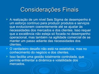 Considerações FinaisConsiderações Finais
 A realização de um nível Seis Sigma de desempenho é
um esforço contínuo para produzir produtos e serviços
que evolucionem coerentemente até se ajustar às
necessidades dos mercados e dos clientes. Isso requer
que a excelência não esteja só focada no desempenho
operacional, mas também na agilidade comercial de se
manter um passo adiante das necessidades dos
clientes.
 O verdadeiro desafio não está na estatística, mas no
conhecimento do negócio e dos clientes.
 Isso facilita uma gestão totalmente controlada, que
permite enfrentar a dinâmica e volatilidade dos
mercados.
 