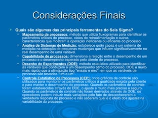 Considerações FinaisConsiderações Finais
 Quais são algumas das principais ferramentas do Seis Sigma?
 Mapeamento de processos: método que utiliza fluxogramas para identificar os
parâmetros críticos do processo, cicios de retroalimentação e outras
características que mostram a operação ineficiente ou eficiente do processo.

Análise de Sistemas de Medição: estabelece quão capaz é um sistema de
medição na detecção de pequenas mudanças que influem significativamente no
real desempenho de uma variável.

Capabilidade de processos: dimensiona a relação entre o desempenho de um
processo e o desempenho esperado pelo cliente do processo.

Desenho de Experimentos (DOE): método estatístico utilizado para identificar
as variáveis que conduzem a um desempenho ótimo do processo. DOE é muito
mais rápido que a otimização tipo "ensaio e erro", em que as variáveis de
processo são testadas "um a um".

Controle Estatístico de Processos (CEP): onde gráficos de controle são
utilizados para monitorar os parâmetros críticos à qualidade exigida pelo cliente
e para manter o desempenho do processo. Quando os parâmetros de controle
foram estabelecidos através do DOE, o ajuste é muito mais preciso e seguro.
Quando os parâmetros de controle não foram derivados através de DOE, os
operadores podem induzir mais variações pelo fato de desconhecerem a
verdadeira resposta do processo e não saberem qual é o efeito dos ajustes na
variabilidade do processo.
 
