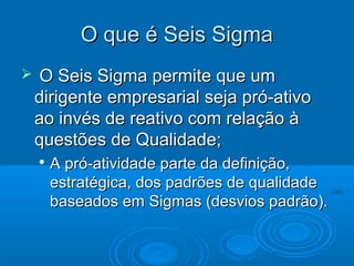  O Seis Sigma permite que umO Seis Sigma permite que um
dirigente empresarial seja pró-ativodirigente empresarial seja pró-ativo
ao invés de reativo com relação àao invés de reativo com relação à
questões de Qualidade;questões de Qualidade;

A pró-atividade parte da definição,A pró-atividade parte da definição,
estratégica, dos padrões de qualidadeestratégica, dos padrões de qualidade
baseados em Sigmas (desvios padrão).baseados em Sigmas (desvios padrão).
O que é Seis SigmaO que é Seis Sigma
 