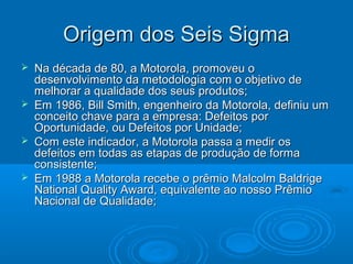 Origem dos Seis SigmaOrigem dos Seis Sigma
 Na década de 80, a Motorola, promoveu oNa década de 80, a Motorola, promoveu o
desenvolvimento da metodologia com o objetivo dedesenvolvimento da metodologia com o objetivo de
melhorar a qualidade dos seus produtos;melhorar a qualidade dos seus produtos;
 Em 1986, Bill Smith, engenheiro da Motorola, definiu umEm 1986, Bill Smith, engenheiro da Motorola, definiu um
conceito chave para a empresa: Defeitos porconceito chave para a empresa: Defeitos por
Oportunidade, ou Defeitos por Unidade;Oportunidade, ou Defeitos por Unidade;
 Com este indicador, a Motorola passa a medir osCom este indicador, a Motorola passa a medir os
defeitos em todas as etapas de produção de formadefeitos em todas as etapas de produção de forma
consistente;consistente;
 Em 1988 a Motorola recebe o prêmio Malcolm BaldrigeEm 1988 a Motorola recebe o prêmio Malcolm Baldrige
National Quality Award, equivalente ao nosso PrêmioNational Quality Award, equivalente ao nosso Prêmio
Nacional de Qualidade;Nacional de Qualidade;
 