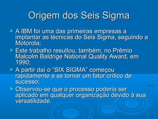 Origem dos Seis SigmaOrigem dos Seis Sigma
 A IBM foi uma das primeiras empresas aA IBM foi uma das primeiras empresas a
implantar as técnicas do Seis Sigma, seguindo aimplantar as técnicas do Seis Sigma, seguindo a
Motorola;Motorola;
 Este trabalho resultou, também, no PrêmioEste trabalho resultou, também, no Prêmio
Malcolm Baldrige National Quality Award, emMalcolm Baldrige National Quality Award, em
1990;1990;
 A partir daí o “SIX SIGMA” começouA partir daí o “SIX SIGMA” começou
rapidamente a se tornar um fator crítico derapidamente a se tornar um fator crítico de
sucesso;sucesso;
 Observou-se que o processo poderia serObservou-se que o processo poderia ser
aplicado em qualquer organização devido à suaaplicado em qualquer organização devido à sua
versatilidade.versatilidade.
 