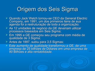 Origem dos Seis SigmaOrigem dos Seis Sigma
 Quando Jack Welch tornou-se CEO da General ElectricQuando Jack Welch tornou-se CEO da General Electric
Company, em 1991, um dos primeiros itens de suaCompany, em 1991, um dos primeiros itens de sua
agenda foi a restruturação de toda a organização;agenda foi a restruturação de toda a organização;
 As 12 unidades de negócio da GE deveriam utilizarAs 12 unidades de negócio da GE deveriam utilizar
processos baseados em Seis Sigma;processos baseados em Seis Sigma;
 Em 1995 a GE começou seu programa com média deEm 1995 a GE começou seu programa com média de
qualidade de 3 Sigma;qualidade de 3 Sigma;
 Antes de 1997, subiu para 3,5 Sigmas;Antes de 1997, subiu para 3,5 Sigmas;
 Este aumento de qualidade transformou a GE, de umaEste aumento de qualidade transformou a GE, de uma
empresa de 25 bilhões de Dólares em uma empresa deempresa de 25 bilhões de Dólares em uma empresa de
90 Bilhões e alta rentabilidade.90 Bilhões e alta rentabilidade.
 