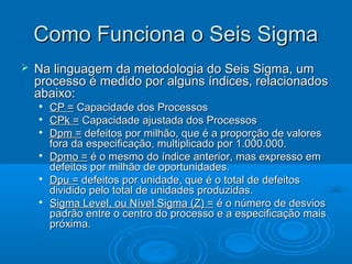 Como Funciona o Seis SigmaComo Funciona o Seis Sigma
 Na linguagem da metodologia do Seis Sigma, umNa linguagem da metodologia do Seis Sigma, um
processo é medido por alguns índices, relacionadosprocesso é medido por alguns índices, relacionados
abaixo:abaixo:

CP =CP = Capacidade dos ProcessosCapacidade dos Processos

CPk =CPk = Capacidade ajustada dos ProcessosCapacidade ajustada dos Processos

Dpm =Dpm = defeitos por milhão, que é a proporção de valoresdefeitos por milhão, que é a proporção de valores
fora da especificação, multiplicado por 1.000.000.fora da especificação, multiplicado por 1.000.000.

Dpmo =Dpmo = é o mesmo do índice anterior, mas expresso emé o mesmo do índice anterior, mas expresso em
defeitos por milhão de oportunidades.defeitos por milhão de oportunidades.

Dpu =Dpu = defeitos por unidade, que é o total de defeitosdefeitos por unidade, que é o total de defeitos
dividido pelo total de unidades produzidas.dividido pelo total de unidades produzidas.

Sigma Level, ou Nível Sigma (Z) =Sigma Level, ou Nível Sigma (Z) = é o número de desviosé o número de desvios
padrão entre o centro do processo e a especificação maispadrão entre o centro do processo e a especificação mais
próxima.próxima.
 
