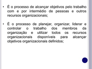 • É o processo de alcançar objetivos pelo trabalho
com e por intermédio de pessoas e outros
recursos organizacionais;
• É o processo de planejar, organizar, liderar e
controlar o trabalho dos membros da
organização e utilizar todos os recursos
organizacionais disponíveis para alcançar
objetivos organizacionais definidos;
 