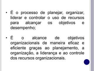 • É o processo de planejar, organizar,
liderar e controlar o uso de recursos
para alcançar os objetivos e
desempenho;
• É o alcance de objetivos
organizacionais de maneira eficaz e
eficiente graças ao planejamento, a
organização, a liderança e ao controle
dos recursos organizacionais.
 