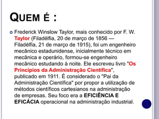 QUEM É :
 Frederick Winslow Taylor, mais conhecido por F. W.
Taylor (Filadélfia, 20 de março de 1856 —
Filadélfia, 21 de março de 1915), foi um engenheiro
mecânico estadunidense, inicialmente técnico em
mecânica e operário, formou-se engenheiro
mecânico estudando à noite. Ele escreveu livro "Os
Princípios da Administração Científica",
publicado em 1911. É considerado o "Pai da
Administração Científica" por propor a utilização de
métodos científicos cartesianos na administração
de empresas. Seu foco era a EFICIÊNCIA E
EFICÁCIA operacional na administração industrial.
 