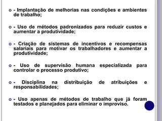  - Implantação de melhorias nas condições e ambientes
de trabalho;
 - Uso de métodos padronizados para reduzir custos e
aumentar a produtividade;
 - Criação de sistemas de incentivos e recompensas
salariais para motivar os trabalhadores e aumentar a
produtividade;
 - Uso de supervisão humana especializada para
controlar o processo produtivo;
 - Disciplina na distribuição de atribuições e
responsabilidades;
 - Uso apenas de métodos de trabalho que já foram
testados e planejados para eliminar o improviso.
 
