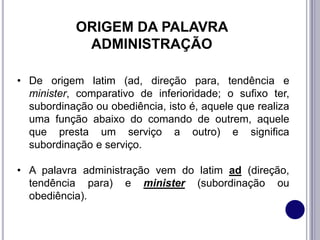 ORIGEM DA PALAVRA
ADMINISTRAÇÃO
• De origem latim (ad, direção para, tendência e
minister, comparativo de inferioridade; o sufixo ter,
subordinação ou obediência, isto é, aquele que realiza
uma função abaixo do comando de outrem, aquele
que presta um serviço a outro) e significa
subordinação e serviço.
• A palavra administração vem do latim ad (direção,
tendência para) e minister (subordinação ou
obediência).
 