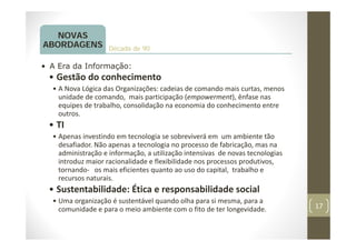 17
Década de 90
NOVAS
ABORDAGENS
• A Era da Informação:
• Gestão do conhecimento
• A Nova Lógica das Organizações: cadeias de comando mais curtas, menos
unidade de comando, mais participação (empowerment), ênfase nas
equipes de trabalho, consolidação na economia do conhecimento entre
outros.
• TI
• Apenas investindo em tecnologia se sobreviverá em um ambiente tão
desafiador. Não apenas a tecnologia no processo de fabricação, mas na
administração e informação, a utilização intensivas de novas tecnologias
introduz maior racionalidade e flexibilidade nos processos produtivos,
tornando‐ os mais eficientes quanto ao uso do capital, trabalho e
recursos naturais.
• Sustentabilidade: Ética e responsabilidade social
• Uma organização é sustentável quando olha para si mesma, para a
comunidade e para o meio ambiente com o fito de ter longevidade.
 