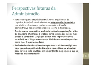 Perspectivas futuras da
Administração
• Para se adequar a era pós industrial, novas arquiteturas de
organização serão formalizadas frente a organização burocrática
que ainda predomina em muitas organizações. A tarefa
administrativa nos próximos anos será incerta e desafiadora.
• Frente as essa perspectiva, a administração das organizações a fim
de alcançar a eficiência e a eficácia, torna‐se uma das tarefas mais
difíceis e complexas. Daqui por diante, mais importante que a
terapêutica é o diagnostico correto. Mais importante do que saber
como fazer é saber o que fazer.
• Essência da administração contemporânea: a visão estratégica de
cada operação ou atividade. Ou seja: a necessidade de visualizar
cada tarefa e cada atividade em um ambiente mais amplo e que se
modifica a cada momento.
19
 