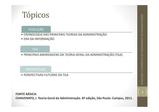 Tópicos
2
EVOLUÇÃO
E
CORRENTES
DE
PENSAMENTO
DA
ADMINISTRAÇÃO
EVOLUÇÃO
• CRONOLOGIA DAS PRINICPAIS TEORIAS DA ADMINISTRAÇÃO
• ERA DA INFORMAÇÃO
TGA
• PRINCIPAIS ABORDAGENS DA TEORIA GERAL DA ADMINISTRAÇÃO (TGA)
PERSPECTIVAS
• PERSPECTIVAS FUTURAS DA TGA
FONTE BÁSICA:
CHIAVENATO, I. Teoria Geral da Administração. 8ª edição, São Paulo: Campus, 2011.
 
