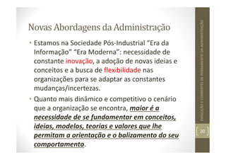 Novas Abordagens da Administração
• Estamos na Sociedade Pós‐Industrial “Era da
Informação” “Era Moderna”: necessidade de
constante inovação, a adoção de novas ideias e
conceitos e a busca de flexibilidade nas
organizações para se adaptar as constantes
mudanças/incertezas.
• Quanto mais dinâmico e competitivo o cenário
que a organização se encontra, maior é a
necessidade de se fundamentar em conceitos,
ideias, modelos, teorias e valores que lhe
permitam a orientação e o balizamento do seu
comportamento.
20
EVOLUÇÃO
E
CORRENTES
DE
PENSAMENTO
DA
ADMINISTRAÇÃO
 
