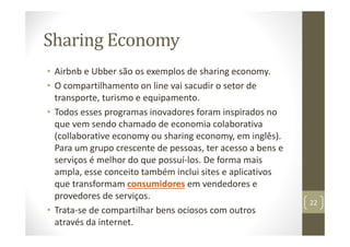 Sharing Economy
• Airbnb e Ubber são os exemplos de sharing economy.
• O compartilhamento on line vai sacudir o setor de
transporte, turismo e equipamento.
• Todos esses programas inovadores foram inspirados no
que vem sendo chamado de economia colaborativa
(collaborative economy ou sharing economy, em inglês).
Para um grupo crescente de pessoas, ter acesso a bens e
serviços é melhor do que possuí‐los. De forma mais
ampla, esse conceito também inclui sites e aplicativos
que transformam consumidores em vendedores e
provedores de serviços.
• Trata‐se de compartilhar bens ociosos com outros
através da internet.
22
 