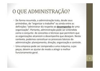 O QUE ADMINISTRAÇÃO?
• De forma resumida, a administração trata, desde seus
primórdios, de “organizar o trabalho” ou ainda entre as
definições “administrar diz respeito ao desempenho de uma
organização”. Portanto, administração pode ser entendida
como o conjunto de conceitos e técnicas que permitem que
as organizações alcancem o desempenho que desejam. Neste
contexto, podemos conceituar os processos básicos da
administração: planejamento, direção, organização e controle.
• Uma empresa pode ser comparada a uma máquina, cujas
peças; devem se ajustar de modo a atingir o melhor
funcionamento geral.
3
 