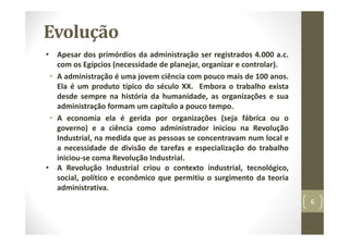 Evolução
• Apesar dos primórdios da administração ser registrados 4.000 a.c.
com os Egípcios (necessidade de planejar, organizar e controlar).
• A administração é uma jovem ciência com pouco mais de 100 anos.
Ela é um produto típico do século XX. Embora o trabalho exista
desde sempre na história da humanidade, as organizações e sua
administração formam um capítulo a pouco tempo.
• A economia ela é gerida por organizações (seja fábrica ou o
governo) e a ciência como administrador iniciou na Revolução
Industrial, na medida que as pessoas se concentravam num local e
a necessidade de divisão de tarefas e especialização do trabalho
iniciou‐se coma Revolução Industrial.
• A Revolução Industrial criou o contexto industrial, tecnológico,
social, político e econômico que permitiu o surgimento da teoria
administrativa.
6
 