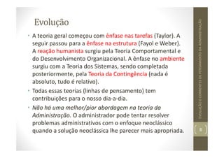 Evolução
• A teoria geral começou com ênfase nas tarefas (Taylor). A
seguir passou para a ênfase na estrutura (Fayol e Weber).
A reação humanista surgiu pela Teoria Comportamental e
do Desenvolvimento Organizacional. A ênfase no ambiente
surgiu com a Teoria dos Sistemas, sendo completada
posteriormente, pela Teoria da Contingência (nada é
absoluto, tudo é relativo).
• Todas essas teorias (linhas de pensamento) tem
contribuições para o nosso dia‐a‐dia.
• Não há uma melhor/pior abordagem na teoria da
Administração. O administrador pode tentar resolver
problemas administrativos com o enfoque neoclássico
quando a solução neoclássica lhe parecer mais apropriada. 8
EVOLUÇÃO
E
CORRENTES
DE
PENSAMENTO
DA
ADMINISTRAÇÃO
 