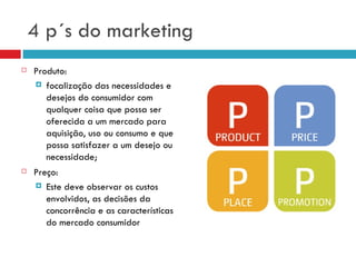 4 p´s do marketing
   Produto:
     focalização das necessidades e
       desejos do consumidor com
       qualquer coisa que possa ser
       oferecida a um mercado para
       aquisição, uso ou consumo e que
       possa satisfazer a um desejo ou
       necessidade;
   Preço:
     Este deve observar os custos
       envolvidos, as decisões da
       concorrência e as características
       do mercado consumidor
 