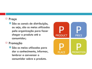    Praça
       São os canais de distribuição,
        ou seja, são os meios utilizados
        pela organização para fazer
        chegar o produto até o
        consumidor;
   Promoção
       São os meios utilizados para
        dar o conhecimento, informar,
        lembrar e convencer o
        consumidor sobre o produto.
 