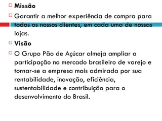  Missão
 Garantir a melhor experiência de compra para

  todos os nossos clientes, em cada uma de nossas
  lojas.
 Visão

 O Grupo Pão de Açúcar almeja ampliar a

  participação no mercado brasileiro de varejo e
  tornar-se a empresa mais admirada por sua
  rentabilidade, inovação, eficiência,
  sustentabilidade e contribuição para o
  desenvolvimento do Brasil.
 