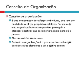 Conceito de Organização
   Conceito de organização:
    É  uma combinação de esforços individuais, que tem por
      finalidade realizar propósitos coletivos. Por meio de
      uma organização torna-se possível perseguir e
      alcançar objetivos que seriam inatingíveis para uma
      pessoa.
     São necessários os recursos.

     Portanto a organização é o processo da combinação
      de todos estes elementos a um objetivo comum.
 