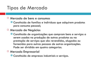 Tipos de Mercado
   Mercado de bens e consumos
       Constituído de famílias e indivíduos que adquirem produtos
        para consumo pessoal;
   Mercado de Negócios
       Constituído de organizações que compram bens e serviços a
        serem usados na produção de outros produtos ou na
        prestação de serviços que são revendidos, alugados ou
        fornecidos para outras pessoas de outras organizações.
        Pode ser dividido em quatro categorias.
   Mercado Empresarial
       Constituído de empresas industriais e serviços.
 
