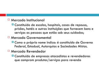    Mercado Institucional
     Constituído de escolas, hospitais, casas de repouso,
      prisões, hotéis e outras instituições que fornecem bens e
      serviços as pessoas que estão sob seus cuidados;
   Mercado Governamental
     Como o próprio nome indica: é constituído de Governo
      Federal, Estadual, Autarquias e Sociedades Mistas.
   Mercado Revendedor
     Constituído
                de empresas atacadistas e revendedores
      que compram produtos/serviços para revenda
 
