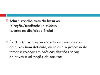    Administração: vem do latim ad
    (direção/tendência) e minister
    (subordinação/obediência)

   É administrar a ação através de pessoas com
    objetivos bem definido, ou seja, é o processo de
    tomar e colocar em práticas decisões sobre
    objetivos e utilização de recursos;
 