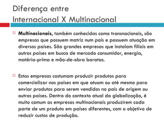 Diferença entre
Internacional X Multinacional
   Multinacionais, também conhecidas como transnacionais, são
    empresas que possuem matriz num país e possuem atuação em
    diversos países. São grandes empresas que instalam filiais em
    outros países em busca de mercado consumidor, energia,
    matéria-prima e mão-de-obra baratas.

   Estas empresas costumam produzir produtos para
    comercializar nos países em que atuam ou até mesmo para
    enviar produtos para serem vendidos no país de origem ou
    outros países. Dentro do contexto atual da globalização, é
    muito comum as empresas multinacionais produzirem cada
    parte de um produto em países diferentes, com o objetivo de
    reduzir custos de produção.
 