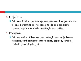    Objetivos:
     São resultados que a empresa precisa alcançar em um
      prazo determinado, no contexto de seu ambiente,
      para cumprir sua missão e atingir sua visão;
   Recursos:
     São os meios utilizados para atingir seus objetivos –
      Pessoas, conhecimento, informação, espaço, tempo,
      dinheiro, instalações, etc...
 