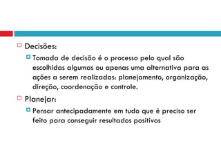    Decisões:
     Tomada   de decisão é o processo pelo qual são
      escolhidas algumas ou apenas uma alternativa para as
      ações a serem realizadas: planejamento, organização,
      direção, coordenação e controle.
   Planejar:
     Pensar  antecipadamente em tudo que é preciso ser
      feito para conseguir resultados positivos
 