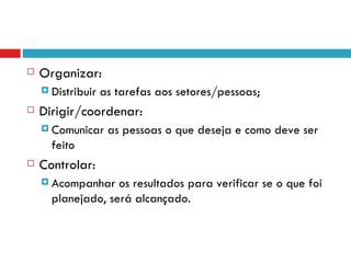    Organizar:
     Distribuir   as tarefas aos setores/pessoas;
   Dirigir/coordenar:
     Comunicar     as pessoas o que deseja e como deve ser
      feito
   Controlar:
     Acompanhar   os resultados para verificar se o que foi
      planejado, será alcançado.
 