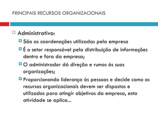 PRINCIPAIS RECURSOS ORGANIZACIONAIS


   Administrativo:
     São   as coordenações utilizadas pela empresa
     É o setor responsável pela distribuição de informações
      dentro e fora da empresa;
     O administrador dá direção e rumos às suas
      organizações;
     Proporcionando liderança às pessoas e decide como os
      recursos organizacionais devem ser dispostos e
      utilizados para atingir objetivos da empresa, esta
      atividade se aplica...
 