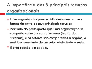 A Importância dos 5 principais recursos
organizacionais
   Uma organização para existir deve manter uma
    harmonia entre os seus principais recursos.
   Partindo do pressuposto que uma organização se
    comporta como um corpo humano (teoria dos
    sistemas), e os setores são comparados a orgãos, o
    mal funcionamento de um setor afeta todo o resto.
   É uma reação em cadeia.
 