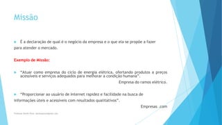 Missão
 É a declaração de qual é o negócio da empresa e o que ela se propõe a fazer
para atender o mercado.
Exemplo de Missão:
 “Atuar como empresa do ciclo de energia elétrica, ofertando produtos a preços
acessíveis e serviços adequados para melhorar a condição humana”.
Empresa do ramos elétrico.
 “Proporcionar ao usuário de Internet rapidez e facilidade na busca de
informações úteis e acessíveis com resultados qualitativos”.
Empresas .com
Professor Danilo Pires- danilospires@gmail.com
 