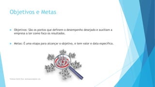 Objetivos e Metas
 Objetivos: São os pontos que definem o desempenho desejado e auxiliam a
empresa a ter como foco os resultados.
 Metas: É uma etapa para alcançar o objetivo, e tem valor e data específica.
Professor Danilo Pires- danilospires@gmail.com
 