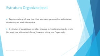 Estrutura Organizacional
 Representação gráfica ou descritiva das áreas que compõem as Unidades,
distribuídas em níveis hierárquicos.
 A estrutura organizacional projeta e organiza os relacionamentos dos níveis
hierárquicos e o fluxo das informações essenciais de uma Organização.
Professor Danilo Pires- danilospires@gmail.com
 