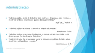 Administração
 “Administração é o ato de trabalhar com e através de pessoas para realizar os
objetivos tanto da organização quanto de seus membros.”
MONTANA, Patrick J
 “Administração é a arte de fazer coisas através de pessoas”
Mary Parker Follet
 “Administração é o processo de planejar, organizar, dirigir e controlar o uso
de recursos a fim de alcançar Objetivos.”
 “A administração é o processo de tomar e colocar em prática decisões sobre
objetivos e utilização de recursos.”
Maximiano, A. C. A.
Professor Danilo Pires- danilospires@gmail.com
 