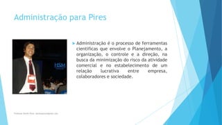 Administração para Pires
 Administração é o processo de ferramentas
cientificas que envolve o Planejamento, a
organização, o controle e a direção, na
busca da minimização do risco da atividade
comercial e no estabelecimento de um
relação lucrativa entre empresa,
colaboradores e sociedade.
Professor Danilo Pires- danilospires@gmail.com
 