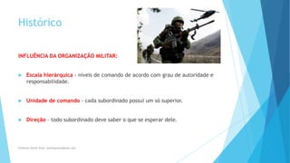 Histórico
INFLUÊNCIA DA ORGANIZAÇÃO MILITAR:
 Escala hierárquica - níveis de comando de acordo com grau de autoridade e
responsabilidade.
 Unidade de comando - cada subordinado possui um só superior.
 Direção - todo subordinado deve saber o que se esperar dele.
Professor Danilo Pires- danilospires@gmail.com
 