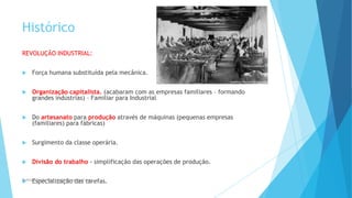 Histórico
REVOLUÇÃO INDUSTRIAL:
 Força humana substituída pela mecânica.
 Organização capitalista. (acabaram com as empresas familiares – formando
grandes indústrias) – Familiar para Industrial
 Do artesanato para produção através de máquinas (pequenas empresas
(familiares) para fábricas)
 Surgimento da classe operária.
 Divisão do trabalho - simplificação das operações de produção.
 Especialização das tarefas.Professor Danilo Pires- danilospires@gmail.com
 