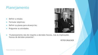 Planejamento
 Definir a missão;
 Formular objetivos;
 Definir os planos para alcançá-los;
 Programar as atividades.
 "O planejamento não diz respeito a decisões futuras, mas às implicações
futuras de decisões presentes".
PETER DRUCKER
Professor Danilo Pires- danilospires@gmail.com
 
