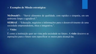  Exemplos de Missão estratégica: 
McDonald’s – “Servir alimentos de qualidade, com rapidez e simpatia, em um 
ambiente limpo e agradável.”. 
SEBRAE – “Educação, negócios e informações para o desenvolvimento de uma 
sociedade empreendedora, ética e integrativa.”. 
 Visão: 
É como a instituição quer ser vista pela sociedade no futuro. A visão descreve as 
aspirações para o futuro sem especificar os meios para alcançá-las. 
 